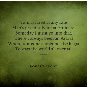 I am assured at any rate  Man’s practically inexterminate.  Someday I must go into that.  There’s always been an Ararat  Where someone someone else begat  To start the world all over at.  Robert Frost